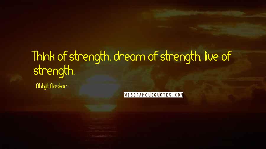 Abhijit Naskar Quotes: Think of strength, dream of strength, live of strength.