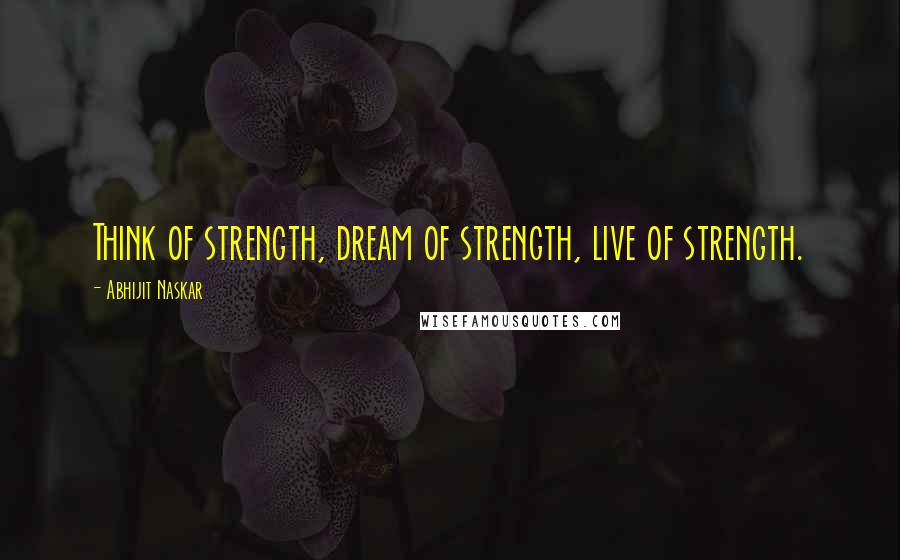 Abhijit Naskar Quotes: Think of strength, dream of strength, live of strength.