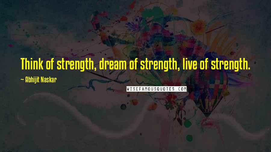 Abhijit Naskar Quotes: Think of strength, dream of strength, live of strength.