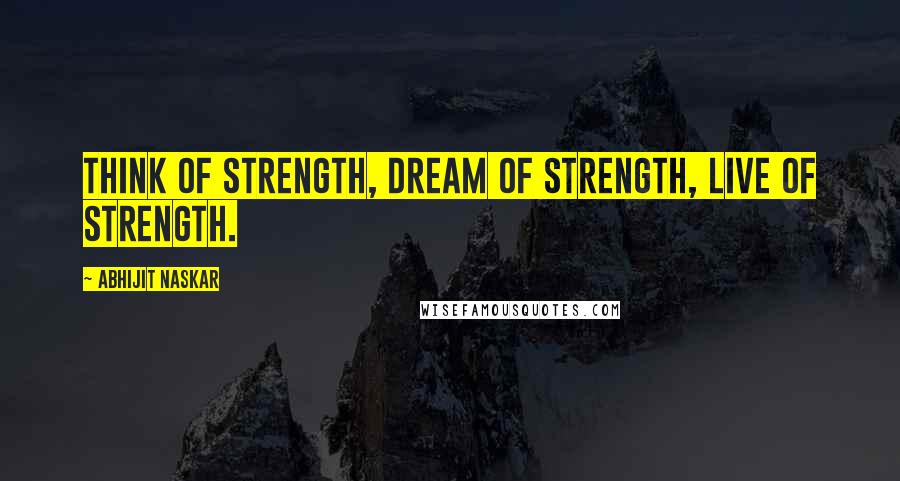 Abhijit Naskar Quotes: Think of strength, dream of strength, live of strength.