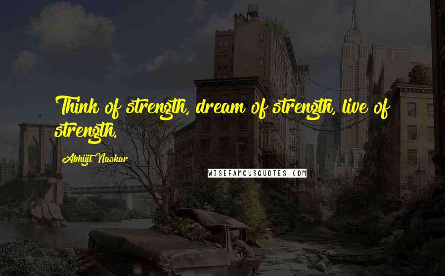 Abhijit Naskar Quotes: Think of strength, dream of strength, live of strength.
