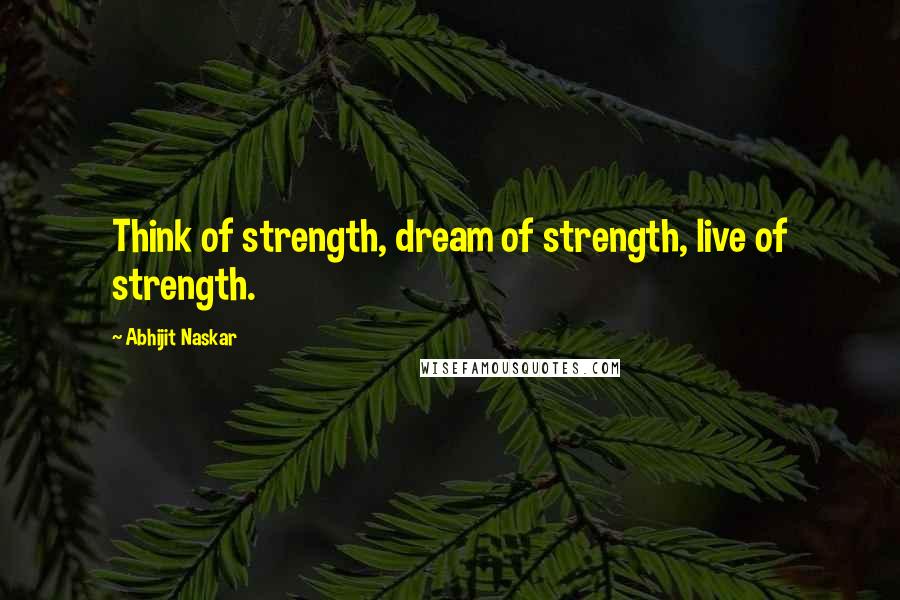 Abhijit Naskar Quotes: Think of strength, dream of strength, live of strength.