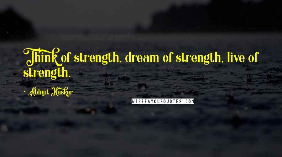 Abhijit Naskar Quotes: Think of strength, dream of strength, live of strength.