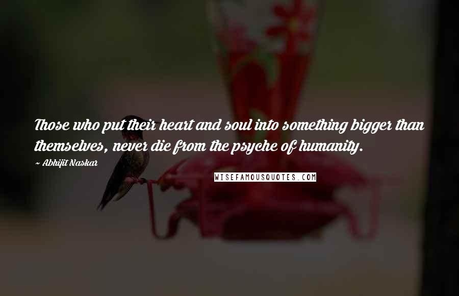 Abhijit Naskar Quotes: Those who put their heart and soul into something bigger than themselves, never die from the psyche of humanity.