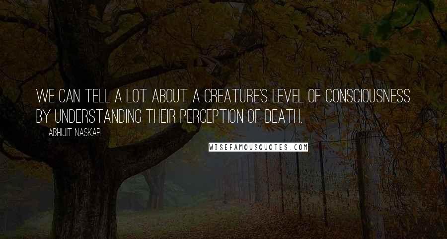 Abhijit Naskar Quotes: We can tell a lot about a creature's level of consciousness by understanding their perception of death.