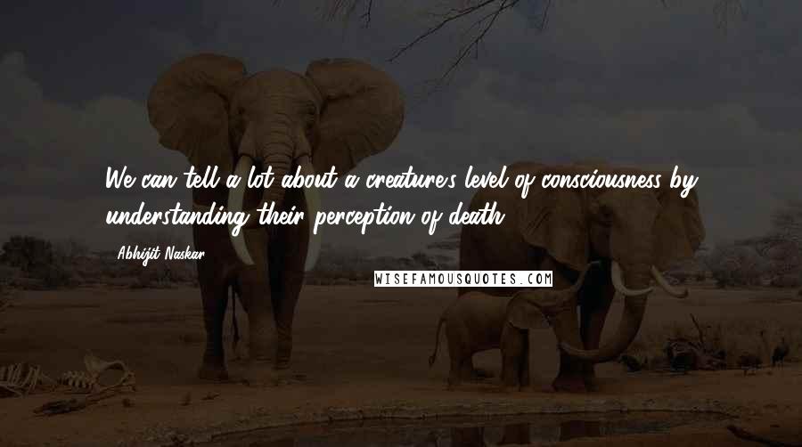 Abhijit Naskar Quotes: We can tell a lot about a creature's level of consciousness by understanding their perception of death.