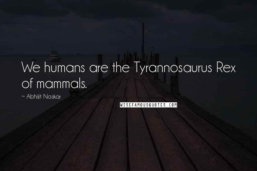 Abhijit Naskar Quotes: We humans are the Tyrannosaurus Rex of mammals.