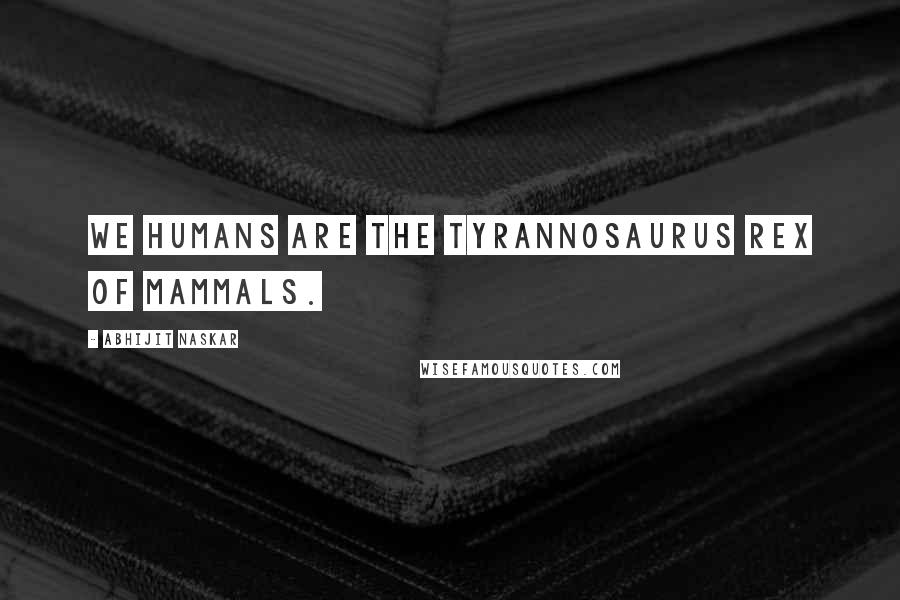 Abhijit Naskar Quotes: We humans are the Tyrannosaurus Rex of mammals.