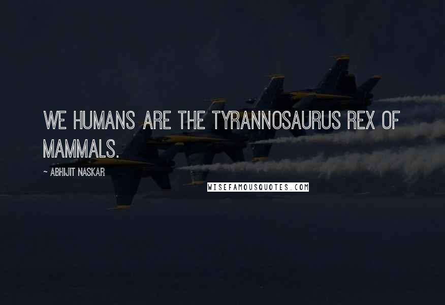 Abhijit Naskar Quotes: We humans are the Tyrannosaurus Rex of mammals.