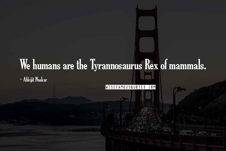 Abhijit Naskar Quotes: We humans are the Tyrannosaurus Rex of mammals.