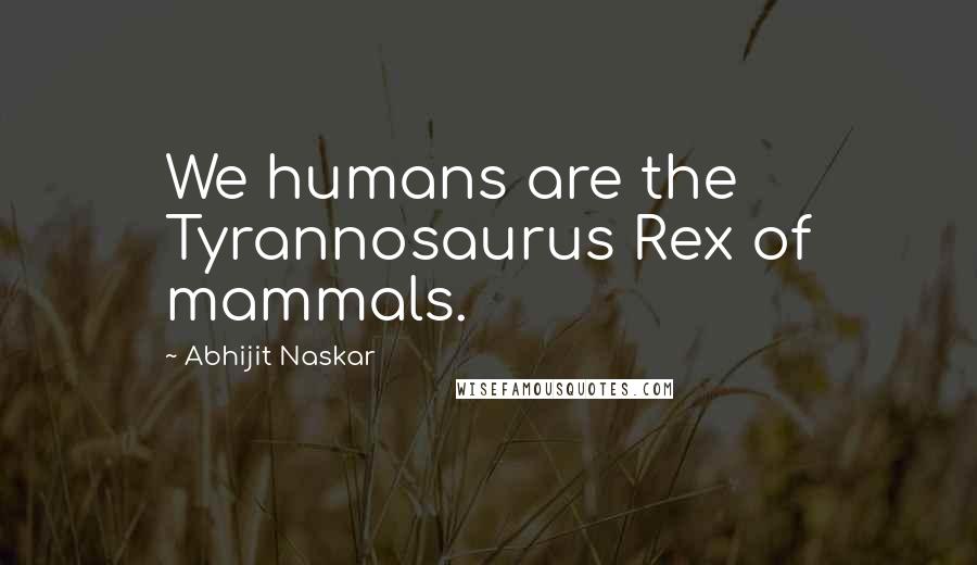 Abhijit Naskar Quotes: We humans are the Tyrannosaurus Rex of mammals.