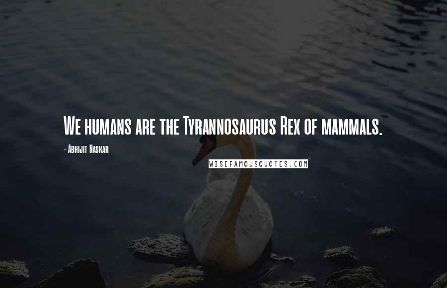 Abhijit Naskar Quotes: We humans are the Tyrannosaurus Rex of mammals.