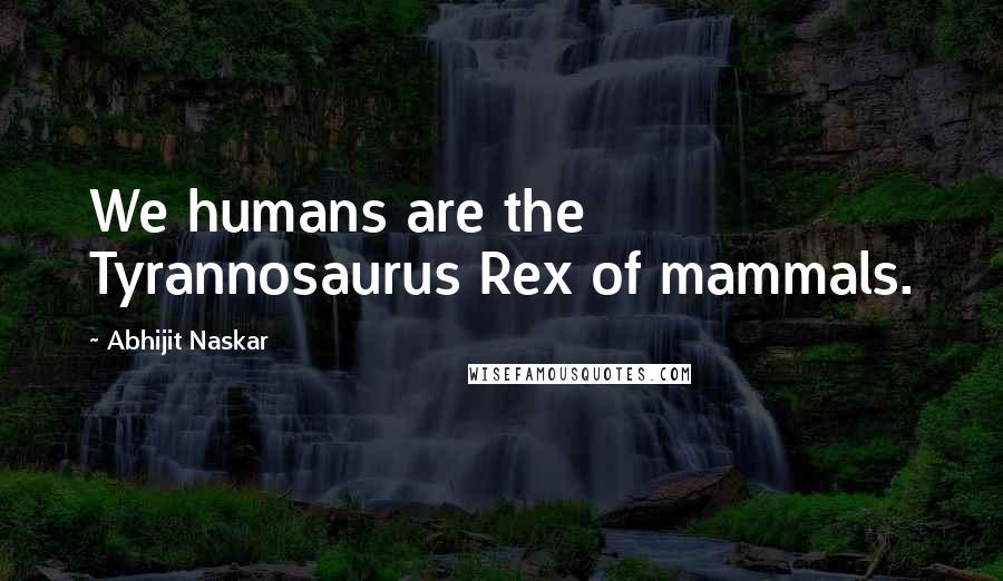 Abhijit Naskar Quotes: We humans are the Tyrannosaurus Rex of mammals.