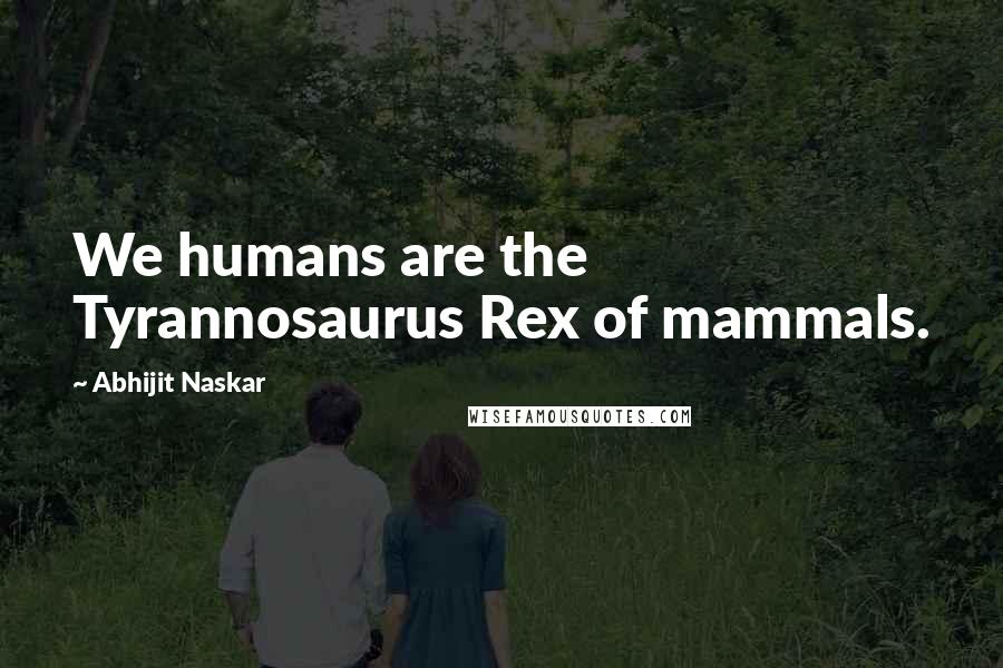 Abhijit Naskar Quotes: We humans are the Tyrannosaurus Rex of mammals.