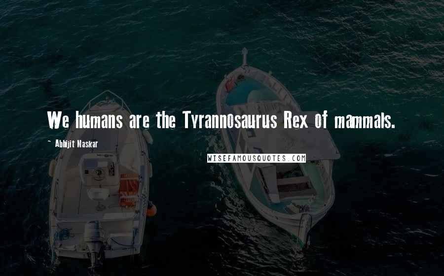 Abhijit Naskar Quotes: We humans are the Tyrannosaurus Rex of mammals.