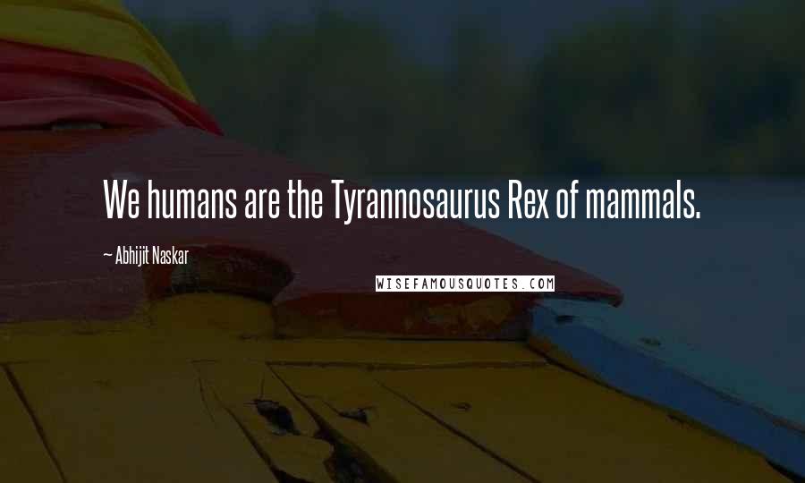 Abhijit Naskar Quotes: We humans are the Tyrannosaurus Rex of mammals.