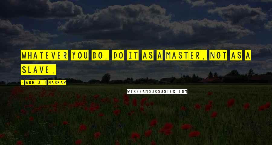 Abhijit Naskar Quotes: Whatever you do, do it as a master, not as a slave.