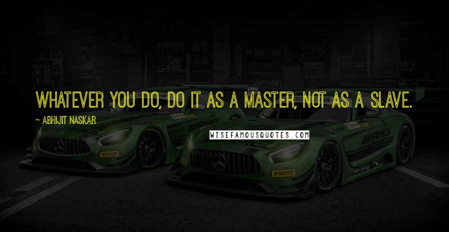 Abhijit Naskar Quotes: Whatever you do, do it as a master, not as a slave.