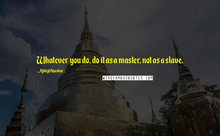 Abhijit Naskar Quotes: Whatever you do, do it as a master, not as a slave.