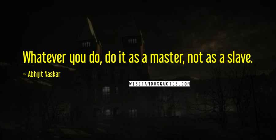 Abhijit Naskar Quotes: Whatever you do, do it as a master, not as a slave.