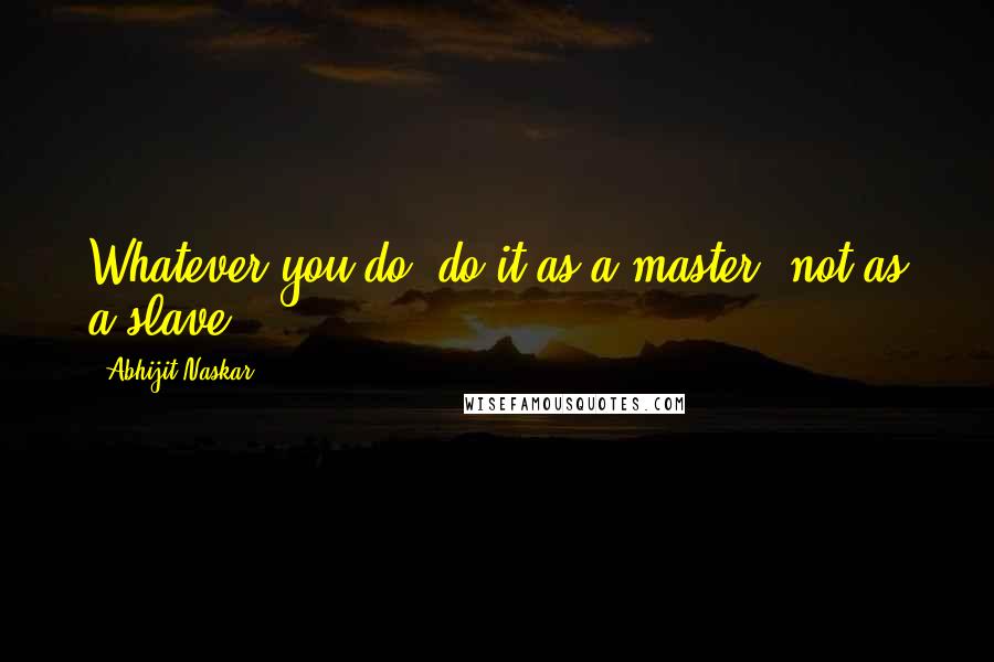 Abhijit Naskar Quotes: Whatever you do, do it as a master, not as a slave.