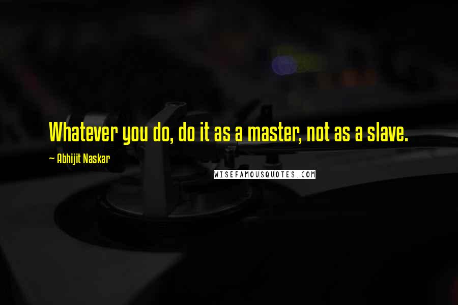 Abhijit Naskar Quotes: Whatever you do, do it as a master, not as a slave.