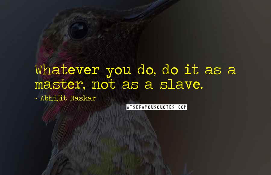 Abhijit Naskar Quotes: Whatever you do, do it as a master, not as a slave.