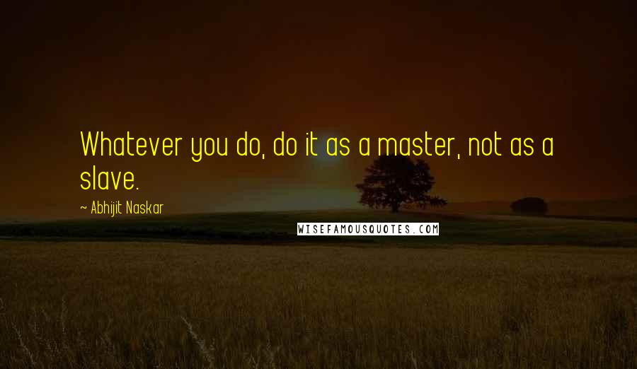 Abhijit Naskar Quotes: Whatever you do, do it as a master, not as a slave.