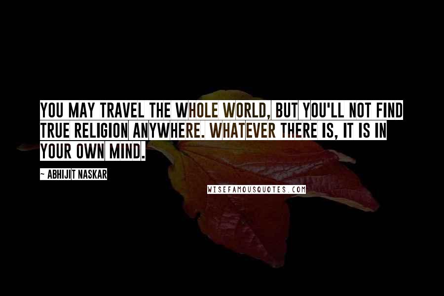 Abhijit Naskar Quotes: You may travel the whole world, but you'll not find true religion anywhere. Whatever there is, it is in your own mind.