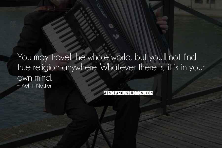 Abhijit Naskar Quotes: You may travel the whole world, but you'll not find true religion anywhere. Whatever there is, it is in your own mind.