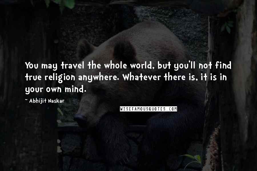 Abhijit Naskar Quotes: You may travel the whole world, but you'll not find true religion anywhere. Whatever there is, it is in your own mind.