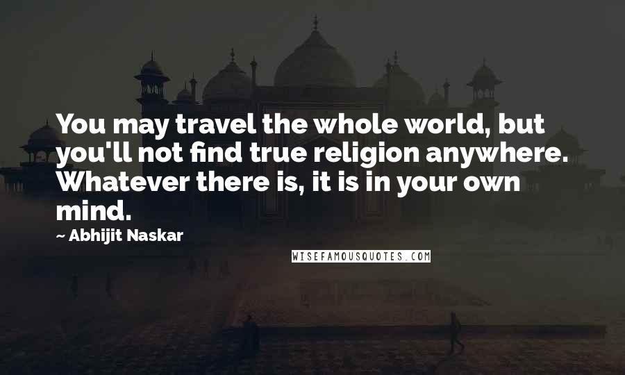 Abhijit Naskar Quotes: You may travel the whole world, but you'll not find true religion anywhere. Whatever there is, it is in your own mind.