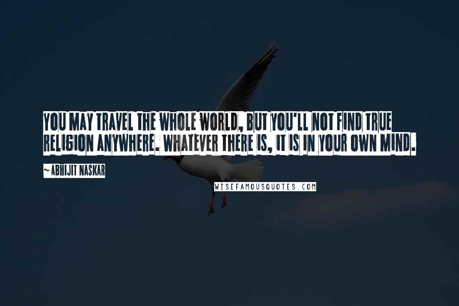 Abhijit Naskar Quotes: You may travel the whole world, but you'll not find true religion anywhere. Whatever there is, it is in your own mind.