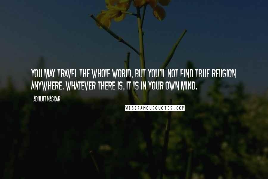 Abhijit Naskar Quotes: You may travel the whole world, but you'll not find true religion anywhere. Whatever there is, it is in your own mind.