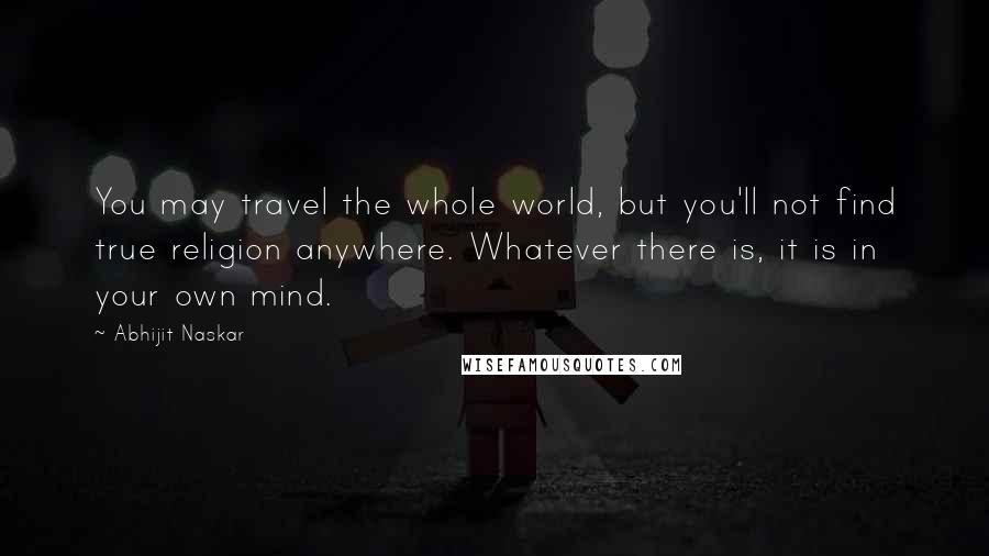 Abhijit Naskar Quotes: You may travel the whole world, but you'll not find true religion anywhere. Whatever there is, it is in your own mind.