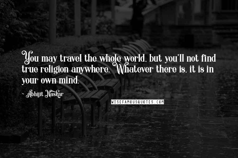 Abhijit Naskar Quotes: You may travel the whole world, but you'll not find true religion anywhere. Whatever there is, it is in your own mind.