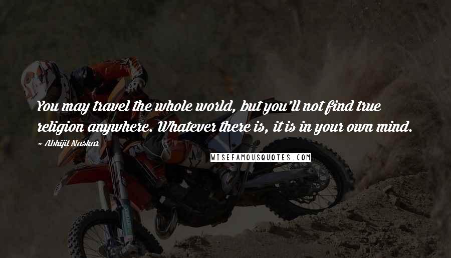 Abhijit Naskar Quotes: You may travel the whole world, but you'll not find true religion anywhere. Whatever there is, it is in your own mind.