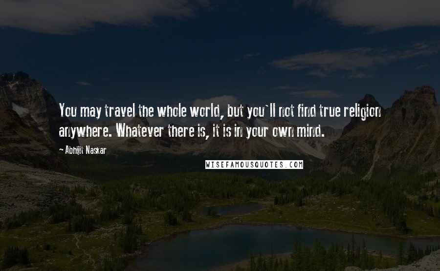 Abhijit Naskar Quotes: You may travel the whole world, but you'll not find true religion anywhere. Whatever there is, it is in your own mind.