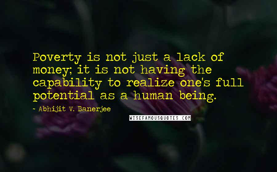 Abhijit V. Banerjee Quotes: Poverty is not just a lack of money; it is not having the capability to realize one's full potential as a human being.