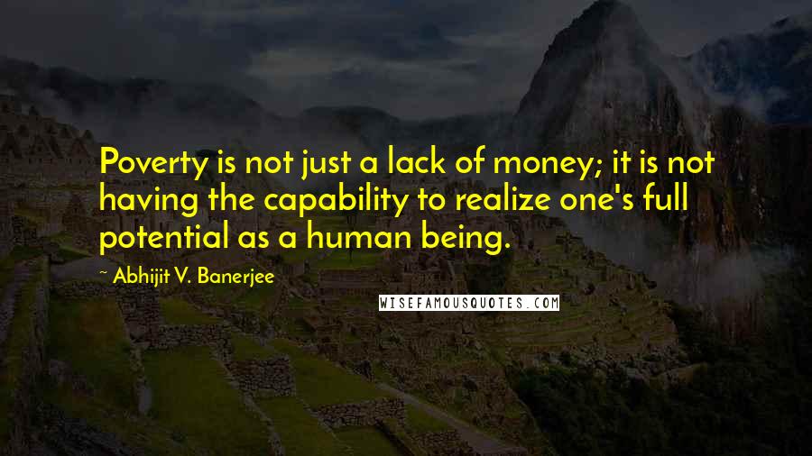 Abhijit V. Banerjee Quotes: Poverty is not just a lack of money; it is not having the capability to realize one's full potential as a human being.