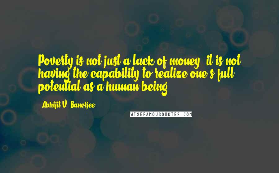 Abhijit V. Banerjee Quotes: Poverty is not just a lack of money; it is not having the capability to realize one's full potential as a human being.