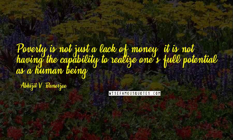 Abhijit V. Banerjee Quotes: Poverty is not just a lack of money; it is not having the capability to realize one's full potential as a human being.