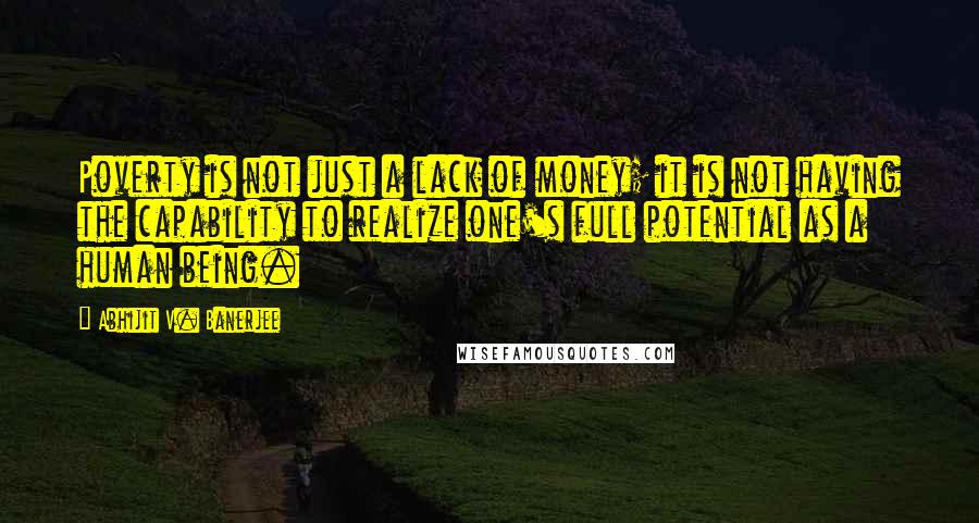 Abhijit V. Banerjee Quotes: Poverty is not just a lack of money; it is not having the capability to realize one's full potential as a human being.