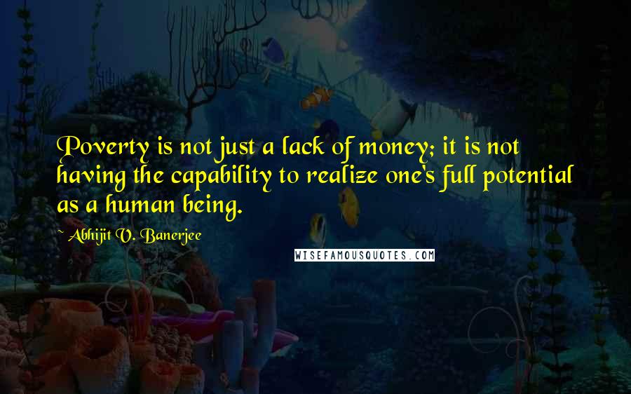 Abhijit V. Banerjee Quotes: Poverty is not just a lack of money; it is not having the capability to realize one's full potential as a human being.