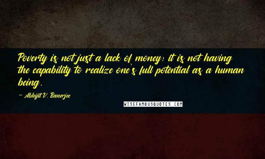 Abhijit V. Banerjee Quotes: Poverty is not just a lack of money; it is not having the capability to realize one's full potential as a human being.