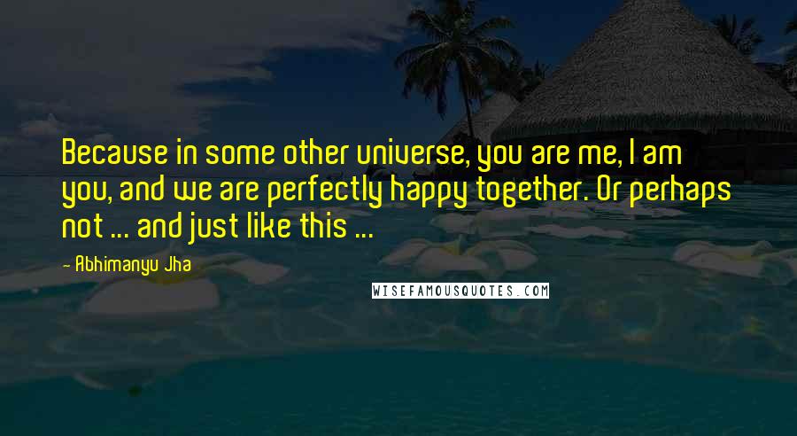 Abhimanyu Jha Quotes: Because in some other universe, you are me, I am you, and we are perfectly happy together. Or perhaps not ... and just like this ...