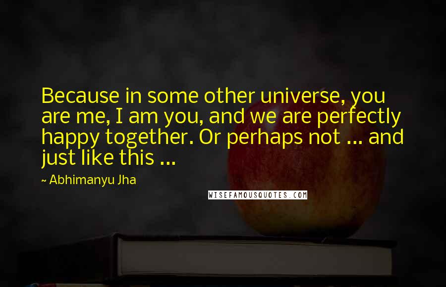 Abhimanyu Jha Quotes: Because in some other universe, you are me, I am you, and we are perfectly happy together. Or perhaps not ... and just like this ...