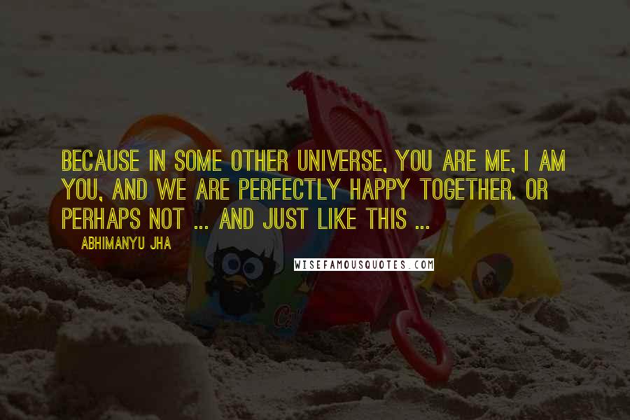 Abhimanyu Jha Quotes: Because in some other universe, you are me, I am you, and we are perfectly happy together. Or perhaps not ... and just like this ...