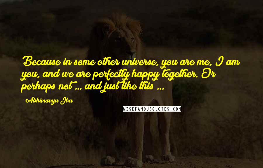 Abhimanyu Jha Quotes: Because in some other universe, you are me, I am you, and we are perfectly happy together. Or perhaps not ... and just like this ...