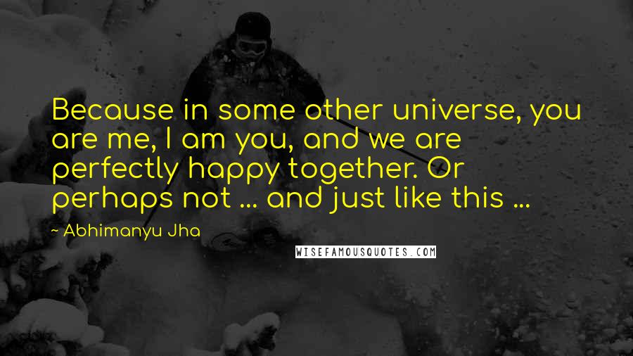 Abhimanyu Jha Quotes: Because in some other universe, you are me, I am you, and we are perfectly happy together. Or perhaps not ... and just like this ...